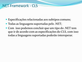.NET Framework - CLS


   Especificações relacionadas aos subtipos comuns;
   Todas as linguagens suportadas pelo .NET;
   Com isso podemos concluir que um tipo do .NET tem
   que ir de acordo com as especificações do CLS, com isso
   todas a linguagens suportadas poderão interoperar.
 