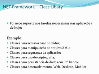 .NET Framework – Class Libary


   Fornece suporte aos tarefas necessárias nas aplicações
    de hoje;

  Exemplo:
   Classes para acesso a base de dados;
   Classes para manipulação de arquivo XML;
   Classes para segurança da aplicação;
   Classes para uso de criptografia;
   Classes para persistência de dados em um banco;
   Classes para desenvolvimento, Web, Desktop, Mobile;
 