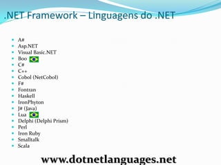 .NET Framework – Linguagens do .NET

    A#
    Asp.NET
    Visual Basic.NET
    Boo
    C#
    C++
    Cobol (NetCobol)
    F#
    Fontran
    Haskell
    IronPhyton
    J# (Java)
    Lua
    Delphi (Delphi Prism)
    Perl
    Iron Ruby
    Smalltalk
    Scala

              www.dotnetlanguages.net
 