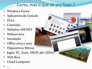 Certo, mas o que dá pra fazer ?
•   Windows Forms
•   Aplicativos de Console
•   DLLs
•   Controles
•   Websites ASP.NET
•   Webservices
•   Instalação
•   Office 2003 e 2007
•   Dispositivos Móveis
•   Jogos: PC, Zune, XBOX 360 (XNA)
•   Web Rica
•   Cloud Computer
•   ...
 