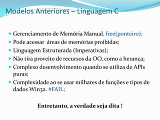 Modelos Anteriores – Linguagem C

 Gerenciamento de Memória Manual. free(ponteiro);
 Pode acessar áreas de memórias proibidas;
 Linguagem Estruturada (Imperativas);
 Não tira proveito de recursos da OO, como a herança;
 Complexo desenvolvimento quando se utiliza de APIs
  puras;
 Complexidade ao se usar milhares de funções e tipos de
  dados Win32. #FAIL;

           Entretanto, a verdade seja dita !
 
