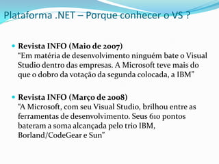 Plataforma .NET – Porque conhecer o VS ?

  Revista INFO (Maio de 2007)
   “Em matéria de desenvolvimento ninguém bate o Visual
   Studio dentro das empresas. A Microsoft teve mais do
   que o dobro da votação da segunda colocada, a IBM”

  Revista INFO (Março de 2008)
   “A Microsoft, com seu Visual Studio, brilhou entre as
   ferramentas de desenvolvimento. Seus 610 pontos
   bateram a soma alcançada pelo trio IBM,
   Borland/CodeGear e Sun”
 