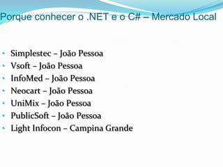 Porque conhecer o .NET e o C# – Mercado Local


• Simplestec – João Pessoa
• Vsoft – João Pessoa
• InfoMed – João Pessoa
• Neocart – João Pessoa
• UniMix – João Pessoa
• PublicSoft – João Pessoa
• Light Infocon – Campina Grande
 