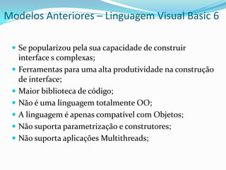 Modelos Anteriores – Linguagem Visual Basic 6

  Se popularizou pela sua capacidade de construir
     interface s complexas;
    Ferramentas para uma alta produtividade na construção
     de interface;
    Maior biblioteca de código;
    Não é uma linguagem totalmente OO;
    A linguagem é apenas compatível com Objetos;
    Não suporta parametrização e construtores;
    Não suporta aplicações Multithreads;
 