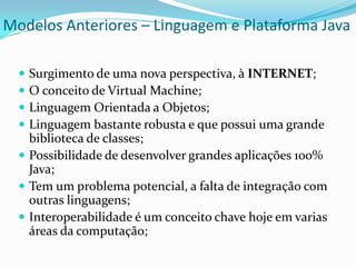 Modelos Anteriores – Linguagem e Plataforma Java

   Surgimento de uma nova perspectiva, à INTERNET;
   O conceito de Virtual Machine;
   Linguagem Orientada a Objetos;
   Linguagem bastante robusta e que possui uma grande
    biblioteca de classes;
   Possibilidade de desenvolver grandes aplicações 100%
    Java;
   Tem um problema potencial, a falta de integração com
    outras linguagens;
   Interoperabilidade é um conceito chave hoje em varias
    áreas da computação;
 