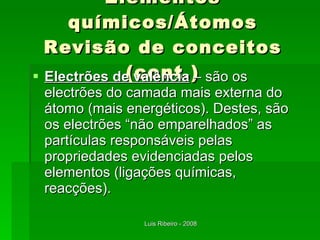 Elementos químicos/Átomos Revisão de conceitos (cont.) Electrões de valência  – são os electrões do camada mais externa do átomo (mais energéticos). Destes, são os electrões “não emparelhados” as partículas responsáveis pelas propriedades evidenciadas pelos elementos (ligações químicas, reacções). 