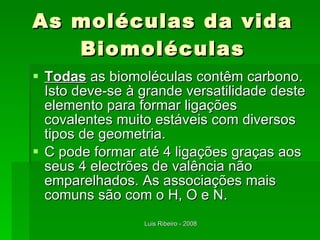 As moléculas da vida Biomoléculas Todas  as biomoléculas contêm carbono. Isto deve-se à grande versatilidade deste elemento para formar ligações covalentes muito estáveis com diversos tipos de geometria. C pode formar até 4 ligações graças aos seus 4 electrões de valência não emparelhados. As associações mais comuns são com o H, O e N. 