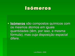 Isómeros Isómeros  são compostos químicos com os mesmos átomos em iguais quantidades (têm, por isso, a mesma fórmula), mas cuja disposição espacial difere. 