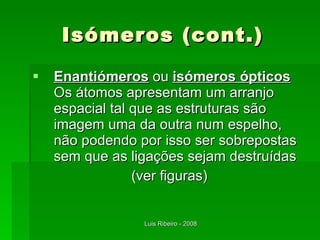 Isómeros (cont.) Enantiómeros  ou  isómeros ópticos   Os átomos apresentam um arranjo espacial tal que as estruturas são imagem uma da outra num espelho, não podendo por isso ser sobrepostas sem que as ligações sejam destruídas (ver figuras) 