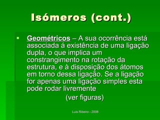Isómeros (cont.) Geométricos  – A sua ocorrência está associada á existência de uma ligação dupla, o que implica um constrangimento na rotação da estrutura, e à disposição dos átomos em torno dessa ligação. Se a ligação for apenas uma ligação simples esta pode rodar livremente (ver figuras) 