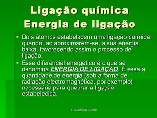 Ligação química Energia de ligação Dois átomos estabelecem uma ligação química quando, ao aproximarem-se, a sua energia baixa, favorecendo assim o processo de ligação. Esse diferencial energético é o que se denomina  ENERGIA DE LIGAÇÃO . É essa a quantidade de energia (sob a forma de radiação electromagnética, por exemplo) necessária para quebrar a ligação estabelecida. 