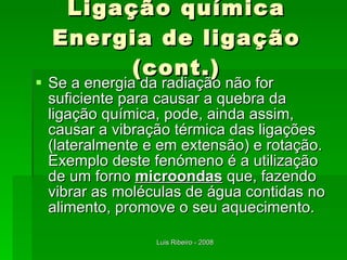 Ligação química Energia de ligação (cont.) Se a energia da radiação não for suficiente para causar a quebra da ligação química, pode, ainda assim, causar a vibração térmica das ligações (lateralmente e em extensão) e rotação. Exemplo deste fenómeno é a utilização de um forno  microondas  que, fazendo vibrar as moléculas de água contidas no alimento, promove o seu aquecimento. 