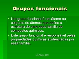 Grupos funcionais Um grupo funcional é um átomo ou conjunto de átomos que define a estrutura de uma dada família de compostos químicos. Este grupo funcional é responsável pelas propriedades químicas evidenciadas por essa família. 