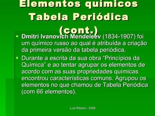 Elementos químicos Tabela Periódica (cont.) Dmitri Ivanovich Mendeleev  (1834-1907) foi um químico russo ao qual é atribuída a criação da primeira versão da tabela periódica. Durante a escrita da sua obra “Princípios da Química” e ao tentar agrupar os elementos de acordo com as suas propriedades químicas encontrou características comuns. Agrupou os elementos no que chamou de Tabela Periódica (com 66 elementos). 