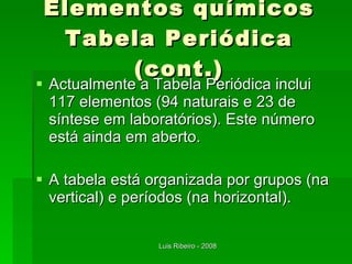 Elementos químicos Tabela Periódica (cont.) Actualmente a Tabela Periódica inclui 117 elementos (94 naturais e 23 de síntese em laboratórios). Este número está ainda em aberto. A tabela está organizada por grupos (na vertical) e períodos (na horizontal). 