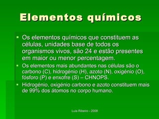 Elementos químicos Os elementos químicos que constituem as células, unidades base de todos os organismos vivos, são 24 e estão presentes em maior ou menor percentagem. Os elementos mais abundantes nas células são o carbono (C), hidrogénio (H), azoto (N), oxigénio (O), fósforo (P) e enxofre (S) – CHNOPS. Hidrogénio, oxigénio carbono e azoto constituem mais de 99% dos átomos no corpo humano. 