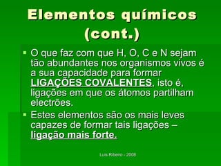 Elementos químicos (cont.) O que faz com que H, O, C e N sejam tão abundantes nos organismos vivos é a sua capacidade para formar  LIGAÇÕES COVALENTES , isto é, ligações em que os átomos partilham electrões. Estes elementos são os mais leves capazes de formar tais ligações –  ligação mais forte. 