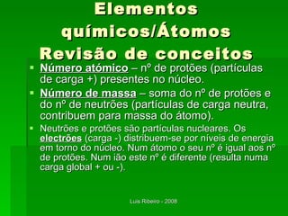 Elementos químicos/Átomos Revisão de conceitos Número atómico  – nº de protões (partículas de carga +) presentes no núcleo. Número de massa  – soma do nº de protões e do nº de neutrões (partículas de carga neutra, contribuem para massa do átomo). Neutrões e protões são partículas nucleares. Os  electrões  (carga -) distribuem-se por níveis de energia em torno do núcleo. Num átomo o seu nº é igual aos nº de protões. Num ião este nº é diferente (resulta numa carga global + ou -). 