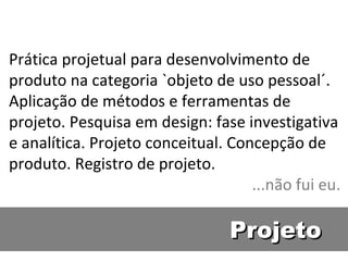 Prática projetual para desenvolvimento de produto na categoria `objeto de uso pessoal´. Aplicação de métodos e ferramentas de projeto. Pesquisa em design: fase investigativa e analítica. Projeto conceitual. Concepção de produto. Registro de projeto. ...não fui eu. Projeto 