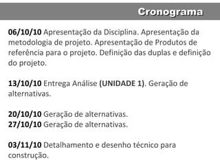 06/10/10   Apresentação da Disciplina. Apresentação da metodologia de projeto. Apresentação de Produtos de referência para o projeto. Definição das duplas e definição do projeto.  13/10/10   Entrega An álise  (UNIDADE 1) . Geração de alternativas. 20/10/10   Geração de alternativas. 27/10/10  Geração de alternativas. 03/11/10  Detalhamento e desenho técnico para construção. Cronograma 