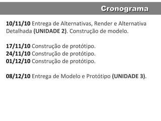 10/11/10   Entrega de Alternativas, Render e Alternativa Detalhada  (UNIDADE 2) . Construção de modelo. 17/11/10   Construção de protótipo. 24/11/10  Construção de protótipo. 01/12/10   Construção de protótipo. 08/12/10   Entrega de Modelo e Protótipo  (UNIDADE 3) .  Cronograma 