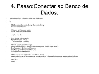 4. Passo:Conectar ao Banco de Dados. SqlConnection SQLConnection = new SqlConnection(); try { SQLConnection.ConnectionString = ConnectionString; SQLConnection.Open(); // You can get the server version  // SQLConnection.ServerVersion } catch (Exception Ex) { // Try to close the connection if (SQLConnection != null) SQLConnection.Dispose(); // Create a (useful) error message string ErrorMessage = "A error occurred while trying to connect to the server."; ErrorMessage += Environment.NewLine; ErrorMessage += Environment.NewLine; ErrorMessage += Ex.Message; // Show error message (this = the parent Form object) MessageBox.Show(this, ErrorMessage, "Connection error", MessageBoxButtons.OK, MessageBoxIcon.Error); // Stop here return; } 