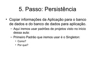5. Passo: Persistência Copiar informações da Aplicação para o banco de dados e do banco de dados para aplicação. Aqui iremos usar padrões de projetos visto no inicio dessa aula: Primeiro Padrão que iremos usar é o Singleton: Como? Por que? 