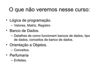 O que não veremos nesse curso: Lógica de programação. Vetores, Matriz, Registro Banco de Dados. Detalhes de como funcionam bancos de dados, tipo de dados, conceitos de banco de dados. Orientação a Objetos. Conceitos. Perfumaria Enfeites. 
