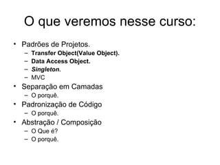 O que veremos nesse curso: Padrões de Projetos. Transfer Object(Value Object). Data Access Object. Singleton. MVC Separação em Camadas O porquê. Padronização de Código O porquê. Abstração / Composição O Que é? O porquê. 