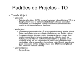Padrões de Projetos - TO Transfer Object: Conceito: Data transfer object (DTO), formerly known as value objects or VO, is a design pattern used to transfer data between software application subsystems. DTOs are often used in conjunction with data access objects to retrieve data from a database. Vantagens: Fornecer tipagem mais forte – É muito melhor usar BigDecimal do que String na assinatura de um método. Ou Date em vez de três inteiros.  Fornecer métodos de manipulação do valor de forma coesa – Se o objeto representa um numero porque não ter métodos plus() ou mutliply()? Este métodos se fornam aceleradores já que são usado inumeras vezes em vez de código que transforma o valor em algo manipulável e faz a operação e converte de volta. Repetir isso sempre que é necessário torna o codigo poluido e de dificil manutenção ( já para não dizer sensivel a erros)  Desvantagens: Concorrência.  