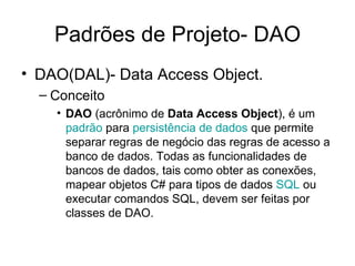 Padrões de Projeto- DAO DAO(DAL)- Data Access Object. Conceito DAO  (acrônimo de  Data Access Object ), é um  padrão  para  persistência de dados  que permite separar regras de negócio das regras de acesso a banco de dados. Todas as funcionalidades de bancos de dados, tais como obter as conexões, mapear objetos C# para tipos de dados  SQL  ou executar comandos SQL, devem ser feitas por classes de DAO.  