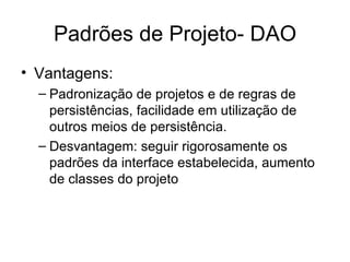 Padrões de Projeto- DAO Vantagens: Padronização de projetos e de regras de persistências, facilidade em utilização de outros meios de persistência. Desvantagem: seguir rigorosamente os padrões da interface estabelecida, aumento de classes do projeto  