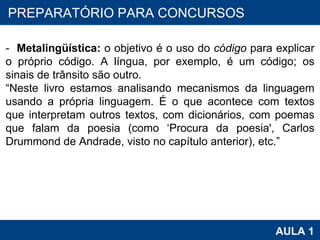 PROAB 2010 AULA 1 PREPARATÓRIO PARA CONCURSOS -  Metalingüística:  o objetivo é o uso do  código  para explicar o próprio código. A língua, por exemplo, é um código; os sinais de trânsito são outro.  “ Neste livro estamos analisando mecanismos da linguagem usando a própria linguagem. É o que acontece com textos que interpretam outros textos, com dicionários, com poemas que falam da poesia (como ‘Procura da poesia', Carlos Drummond de Andrade, visto no capítulo anterior), etc.”  
