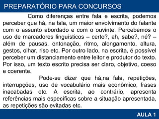 PROAB 2010 AULA 1 PREPARATÓRIO PARA CONCURSOS Como diferenças entre fala e escrita, podemos perceber que há, na fala, um maior envolvimento do falante com o assunto abordado e com o ouvinte. Percebemos o uso de marcadores linguísticos – certo?, ah, sabe?, né? – além de pausas, entonação, ritmo, alongamento, altura, gestos, olhar, riso etc. Por outro lado, na escrita, é possível perceber um distanciamento entre leitor e produtor do texto. Por isso, um texto escrito precisa ser claro, objetivo, coeso e coerente. Pode-se dizer que há,na fala, repetições, interrupções, uso de vocabulário mais econômico, frases inacabadas etc. A escrita, ao contrário, apresenta referências mais específicas sobre a situação apresentada, as repetições são evitadas etc. 