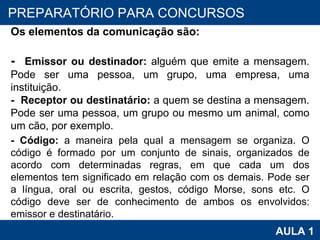 PROAB 2010 AULA 1 PREPARATÓRIO PARA CONCURSOS Os elementos da comunicação são:   -   Emissor ou destinador:  alguém que emite a mensagem. Pode ser uma pessoa, um grupo, uma empresa, uma instituição. -   Receptor ou destinatário:  a quem se destina a mensagem. Pode ser uma pessoa, um grupo ou mesmo um animal, como um cão, por exemplo.   - Código:  a maneira pela qual a mensagem se organiza. O código é formado por um conjunto de sinais, organizados de acordo com determinadas regras, em que cada um dos elementos tem significado em relação com os demais. Pode ser a língua, oral ou escrita, gestos, código Morse, sons etc. O código deve ser de conhecimento de ambos os envolvidos: emissor e destinatário.  