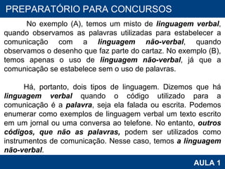 PROAB 2010 AULA 1 PREPARATÓRIO PARA CONCURSOS No exemplo (A), temos um misto de  linguagem verbal , quando observamos as palavras utilizadas para estabelecer a comunicação com a  linguagem não-verbal , quando observamos o desenho que faz parte do cartaz. No exemplo (B), temos apenas o uso de  linguagem não-verbal , já que a comunicação se estabelece sem o uso de palavras.  Há, portanto, dois tipos de linguagem. Dizemos que há  linguagem verbal  quando o código utilizado para a comunicação é a  palavra , seja ela falada ou escrita. Podemos enumerar como exemplos de linguagem verbal um texto escrito em um jornal ou uma conversa ao telefone. No entanto,  outros códigos, que não as palavras,  podem ser utilizados como instrumentos de comunicação. Nesse caso, temos  a linguagem não-verbal .  