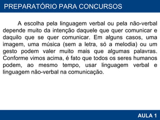 PROAB 2010 AULA 1 PREPARATÓRIO PARA CONCURSOS A escolha pela linguagem verbal ou pela não-verbal depende muito da intenção daquele que quer comunicar e daquilo que se quer comunicar. Em alguns casos, uma imagem, uma música (sem a letra, só a melodia) ou um gesto podem valer muito mais que algumas palavras. Conforme vimos acima, é fato que todos os seres humanos podem, ao mesmo tempo, usar linguagem verbal e linguagem não-verbal na comunicação.  
