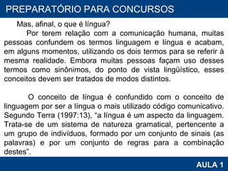 PROAB 2010 AULA 1 PREPARATÓRIO PARA CONCURSOS Mas, afinal, o que é língua? Por terem relação com a comunicação humana, muitas pessoas confundem os termos linguagem e língua e acabam, em alguns momentos, utilizando os dois termos para se referir à mesma realidade. Embora muitas pessoas façam uso desses termos como sinônimos, do ponto de vista lingüístico, esses conceitos devem ser tratados de modos distintos.  O conceito de língua é confundido com o conceito de linguagem por ser a língua o mais utilizado código comunicativo. Segundo Terra (1997:13), “a língua é um aspecto da linguagem. Trata-se de um sistema de natureza gramatical, pertencente a um grupo de indivíduos, formado por um conjunto de sinais (as palavras) e por um conjunto de regras para a combinação destes”.  