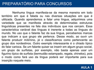 PROAB 2010 AULA 1 PREPARATÓRIO PARA CONCURSOS Nenhuma língua manifesta-se da mesma maneira em todo território em que é falada ou nas diversas situações em que é utilizada. Quando aprendemos a falar uma língua, adquirimos uma variedade que se manifesta através de determinadas estruturas linguísticas presentes na fala dos indivíduos que nos cercam. Essa característica variável das línguas é inerente a todas as línguas do mundo. No uso que o falante faz da sua língua, percebemos marcas que indicam a que grupo ele pertence. Desse modo, ao ouvir um falante produzir m/é/nino, já o classificamos como pertencente ao grupo dos nordestinos. Outro exemplo interessante é o chiado típico do falar carioca. Se um falante quiser se inserir em algum grupo social, um grupo de surfistas, por exemplo, não basta apenas usar um figurino típico de surfista (bermudão estampado, regata, chinelos), pois o modo como fará uso da língua poderá ser importante para sua inserção naquele meio. 