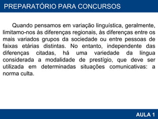 PROAB 2010 AULA 1 PREPARATÓRIO PARA CONCURSOS Quando pensamos em variação linguística, geralmente, limitamo-nos às diferenças regionais, às diferenças entre os mais variados grupos da sociedade ou entre pessoas de faixas etárias distintas. No entanto, independente das diferenças citadas, há uma variedade da língua considerada a modalidade de prestígio, que deve ser utilizada em determinadas situações comunicativas: a norma culta.  