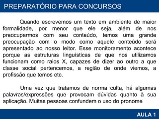 PROAB 2010 AULA 1 PREPARATÓRIO PARA CONCURSOS Quando escrevemos um texto em ambiente de maior formalidade, por menor que ele seja, além de nos preocuparmos com seu conteúdo, temos uma grande preocupação com o modo como aquele conteúdo será apresentado ao nosso leitor. Esse monitoramento acontece porque as estruturas linguísticas de que nos utilizamos funcionam como raios X, capazes de dizer ao outro a que classe social pertencemos, a região de onde viemos, a profissão que temos etc. Uma vez que tratamos de norma culta, há algumas palavras/expressões que provocam dúvidas quanto à sua aplicação. Muitas pessoas confundem o uso do pronome  