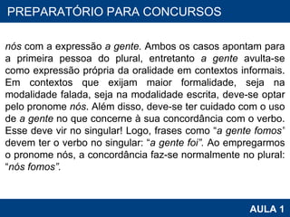 PROAB 2010 AULA 1 PREPARATÓRIO PARA CONCURSOS nós  com a expressão  a gente.  Ambos os casos apontam para a primeira pessoa do plural, entretanto  a gente  avulta-se como expressão própria da oralidade em contextos informais. Em contextos que exijam maior formalidade, seja na modalidade falada, seja na modalidade escrita, deve-se optar pelo pronome  nós . Além disso, deve-se ter cuidado com o uso de  a gente  no que concerne à sua concordância com o verbo. Esse deve vir no singular! Logo, frases como “ a gente fomos”  devem ter o verbo no singular: “ a gente foi”.  Ao empregarmos o pronome nós, a concordância faz-se normalmente no plural: “ nós fomos”.   
