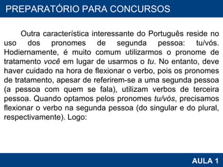 PROAB 2010 AULA 1 PREPARATÓRIO PARA CONCURSOS Outra característica interessante do Português reside no uso dos pronomes de segunda pessoa: tu/vós. Hodiernamente, é muito comum utilizarmos o pronome de tratamento  você  em lugar de usarmos o  tu . No entanto, deve haver cuidado na hora de flexionar o verbo, pois os pronomes de tratamento, apesar de referirem-se a uma segunda pessoa (a pessoa com quem se fala), utilizam verbos de terceira pessoa. Quando optamos pelos pronomes  tu/vós , precisamos flexionar o verbo na segunda pessoa (do singular e do plural, respectivamente). Logo: 