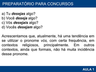 PROAB 2010 AULA 1 PREPARATÓRIO PARA CONCURSOS a) Tu  desejas  algo? b) Você  deseja  algo? c) Vós  desejais  algo? d) Vocês  desejam  algo?   Acrescentamos que, atualmente, há uma tendência em se utilizar o pronome  vós,  com certa frequência, em contextos religiosos, principalmente. Em outros contextos, ainda que formais, não há muita incidência desse pronome.  