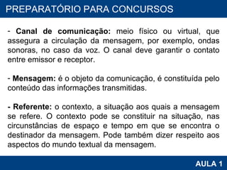 PROAB 2010 AULA 1 PREPARATÓRIO PARA CONCURSOS Canal de comunicação:  meio físico ou virtual, que assegura a circulação da mensagem, por exemplo, ondas sonoras, no caso da voz. O canal deve garantir o contato entre emissor e receptor. Mensagem:  é o objeto da comunicação, é constituída pelo conteúdo das informações transmitidas. - Referente:  o contexto, a situação aos quais a mensagem se refere. O contexto pode se constituir na situação, nas circunstâncias de espaço e tempo em que se encontra o destinador da mensagem. Pode também dizer respeito aos aspectos do mundo textual da mensagem. 