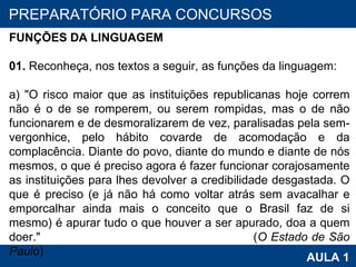 PROAB 2010 AULA 1 PREPARATÓRIO PARA CONCURSOS FUNÇÕES DA LINGUAGEM   01.  Reconheça, nos textos a seguir, as funções da linguagem:   a) "O risco maior que as instituições republicanas hoje correm não é o de se romperem, ou serem rompidas, mas o de não funcionarem e de desmoralizarem de vez, paralisadas pela sem-vergonhice, pelo hábito covarde de acomodação e da complacência. Diante do povo, diante do mundo e diante de nós mesmos, o que é preciso agora é fazer funcionar corajosamente as instituições para lhes devolver a credibilidade desgastada. O que é preciso (e já não há como voltar atrás sem avacalhar e emporcalhar ainda mais o conceito que o Brasil faz de si mesmo) é apurar tudo o que houver a ser apurado, doa a quem doer."  ( O Estado de São Paulo ) 
