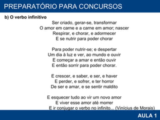 PROAB 2010 AULA 1 PREPARATÓRIO PARA CONCURSOS    b) O verbo infinitivo            Ser criado, gerar-se, transformar            O amor em carne e a carne em amor; nascer            Respirar, e chorar, e adormecer            E se nutrir para poder chorar              Para poder nutrir-se; e despertar            Um dia à luz e ver, ao mundo e ouvir            E começar a amar e então ouvir            E então sorrir para poder chorar.              E crescer, e saber, e ser, e haver            E perder, e sofrer, e ter horror            De ser e amar, e se sentir maldito              E esquecer tudo ao vir um novo amor            E viver esse amor até morrer            E ir conjugar o verbo no infinito... (Vinícius de Morais) 