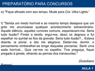 PROAB 2010 AULA 1 PREPARATÓRIO PARA CONCURSOS e) "Fique afinado com seu tempo. Mude para Col. Ultra Lights.“ f) "Sentia um medo horrível e ao mesmo tempo desejava que um grito me anunciasse qualquer acontecimento extraordinário. Aquele silêncio, aqueles rumores comuns, espantavam-me. Seria tudo ilusão? Findei a tarefa, ergui-me, desci os degraus e fui espalhar no quintal os fios da gravata. Seria tudo ilusão?... Estava doente, ia piorar, e isto me alegrava. Deitar-me, dormir, o pensamento embaralhar-se longe daquelas porcarias. Senti uma sede horrível... Quis ver-me no espelho. Tive preguiça, fiquei pregado à janela, olhando as pernas dos transeuntes."  (Graciliano Ramos) 