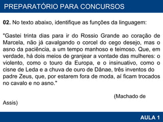 PROAB 2010 AULA 1 PREPARATÓRIO PARA CONCURSOS 02.  No texto abaixo, identifique as funções da linguagem:   "Gastei trinta dias para ir do Rossio Grande ao coração de Marcela, não já cavalgando o corcel do cego desejo, mas o asno da paciência, a um tempo manhoso e teimoso. Que, em verdade, há dois meios de granjear a vontade das mulheres: o violento, como o touro da Europa, e o insinuativo, como o cisne de Leda e a chuva de ouro de Dânae, três inventos do padre Zeus, que, por estarem fora de moda, aí ficam trocados no cavalo e no asno."                                                                                                                                                                                  (Machado de Assis) 