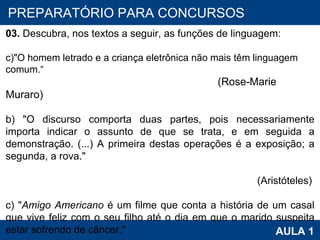 PROAB 2010 AULA 1 PREPARATÓRIO PARA CONCURSOS 03.  Descubra, nos textos a seguir, as funções de linguagem:   "O homem letrado e a criança eletrônica não mais têm linguagem comum.“  (Rose-Marie Muraro) b) "O discurso comporta duas partes, pois necessariamente importa indicar o assunto de que se trata, e em seguida a demonstração. (...) A primeira destas operações é a exposição; a segunda, a rova." (Aristóteles) c) " Amigo Americano  é um filme que conta a história de um casal que vive feliz com o seu filho até o dia em que o marido suspeita estar sofrendo de câncer."   